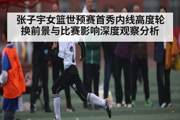 张子宇女篮世预赛首秀内线高度轮换前景与比赛影响深度观察分析