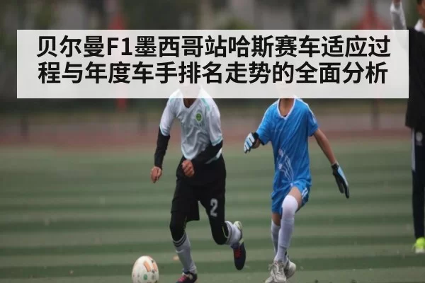 贝尔曼F1墨西哥站哈斯赛车适应过程与年度车手排名走势的全面分析